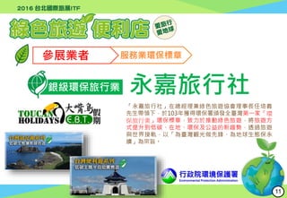 行政院環境保護署
Environmental Protection Administration
參展業者 服務業環保標章
銀級環保旅行業 永嘉旅行社
「永嘉旅行社」在總經理兼綠色旅遊協會理事長任培義
先生帶領下，於103年獲得環保署頒發全臺灣第一家「環
保旅行業」環保標章，致力於推動綠色旅遊，將旅遊方
式提升到低碳、在地、環保及公益的新趨勢，透過旅遊
與世界接軌，以「為臺灣觀光做先鋒、為地球生態保永
續」為宗旨。
11
 