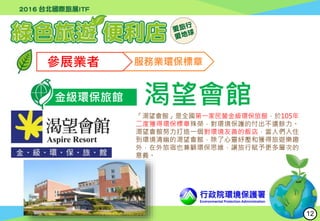 行政院環境保護署
Environmental Protection Administration
參展業者 服務業環保標章
金級環保旅館 渴望會館
「渴望會館」是全國第一家民營金級環保旅館，於105年
二度獲得環保標章殊榮，對環境保護的付出不遺餘力。
渴望會館努力打造一個對環境友善的飯店，當人們入住
到環境清幽的渴望會館，除了心靈紓壓和獲得旅遊樂趣
外，在外旅宿也兼顧環保思維，讓旅行賦予更多層次的
意義。
12
 