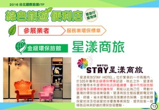 行政院環境保護署
Environmental Protection Administration
參展業者 服務業環保標章
金級環保旅館 星漾商旅
「星漾商旅STAY HOTEL」位於繁華的一中商圈內，
於105年獲得金級環保標章認證，除此之外，星漾商
旅亦獲得本年度環保旅店評鑑績優、臺中市低碳旅館
認證等多項環境保護殊榮，期能以此為己任，帶動中
臺灣的環保旅宿業發展。星漾商旅全館設置節電定時
器、綠牆、省水節電設施及落實綠色採購，並規劃環
保愛地球及低碳愛地球優惠專案房型，提供旅客一個
極致品味與舒適的環保旅宿體驗。 13
 