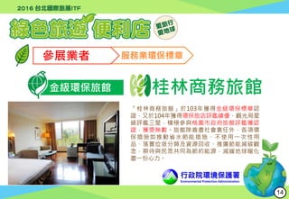 行政院環境保護署
Environmental Protection Administration
參展業者 服務業環保標章
金級環保旅館 桂林商務旅館
「桂林商務旅館」於103年獲得金級環保標章認
證，又於104年獲得環保旅店評鑑績優、觀光局星
級評鑑三星，積極參與桃園市政府旅館評鑑獲認
證，獲獎無數。旅館除善盡社會責任外，各項環
保措施如推動省水節能措施、不使用一次性用
品、落實垃圾分類及資源回收、推廣節能減碳觀
念，期待與民眾共同為節約能源，減緩地球暖化
盡一份心力。
14
 