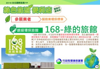 行政院環境保護署
Environmental Protection Administration
參展業者 服務業環保標章
銀級環保旅館 168-綠的旅館「168-綠的旅館」於103年榮獲銀級旅館業環保標章，為全臺首創第一間
環保概念汽車旅館，其集團旗下多間汽車旅館亦投入環保旅店計畫。大門2
萬3千多株植栽組成的大型植樹牆是其最主要的綠美化特色，以綠能愛護地
球、美化城市，全館採用北歐極簡風淨白設計，營造極為舒適的住宿環
境，採用在地輕食材打造日光鮮食，為一整體環境優越的綠色植樹環保旅
館，誠摯地歡迎您來入住。
15
 