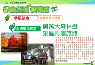 行政院環境保護署
Environmental Protection Administration
參展業者 服務業環保標章
銀級環保旅館 奧萬大森林遊
樂區附屬旅館
「南投林區管理處奧萬大國家森林遊樂區」
積極推動低碳綠色旅行，推廣生態保育與環
境教育，於105年獲得銀級環保旅館殊榮。
除住宿環境符合節能省水等規格標準外，餐
廳食材也優先選用友善環境農法栽植的時令
蔬果，販賣多種具碳足跡標籤飲料，降低食
物運送里程。除此之外，更特別採用玉米原
料製作的「會呼吸的餐盒」，讓遊客吃得安
心、放心，還能兼顧環保，一起愛護地球。
希望提供民眾一個自然、環保、生態又無負
擔的遊憩環境。
16
 