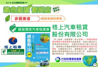 行政院環境保護署
Environmental Protection Administration
參展業者 服務業環保標章
銀級環保汽車租賃業 格上汽車租賃
股份有限公司
「格上租車」是臺灣第一家也是唯一一家獲得銀級
環保標章汽車租賃業的租車業者，除建立優良的企
業環境管理措施外，考量到旅遊與交通工具的結
合，積極推出多種兼具環保與低碳運具的旅遊行程
專案，如電動車玩很大、臺東輕旅行等，讓客戶以
優惠的價格選擇適合自己的交通工具，推廣低碳車
輛的環境效益，達到節能減碳的功效。
17
 