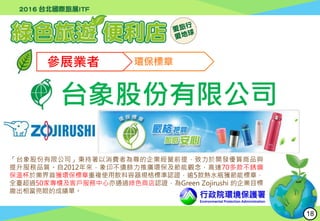 行政院環境保護署
Environmental Protection Administration
參展業者 環保標章
台象股份有限公司
「台象股份有限公司」秉持著以消費者為尊的企業經營前提，致力於開發優質商品與
提升服務品質。自2012年來，象印不遺餘力推廣環保及節能觀念，高達70多款不銹鋼
保溫杯於業界首獲環保標章重複使用飲料容器規格標準認證，逾5款熱水瓶獲節能標章，
全臺超過50家專櫃及客戶服務中心亦通過綠色商店認證，為Green Zojirushi 的企業目標
繳出相當亮眼的成績單。
18
 
