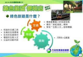 行政院環境保護署
Environmental Protection Administration
綠色旅遊是什麼？
原則
特色
定義
• 環境衝擊最小的旅遊型態
• 秉持「節能減碳」精神
• 享受「生態人文」遊程體驗
• 低碳的交通工具
• 友善的住宿環境
• 在地的友善食材
• 慢遊的生態人文
• 公益的活動內容
• 7原則+1建議
1
 