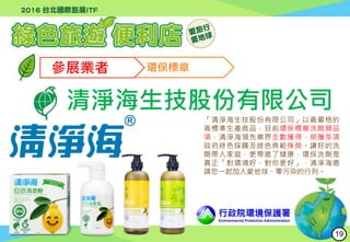 行政院環境保護署
Environmental Protection Administration
參展業者 環保標章
清淨海生技股份有限公司
「清淨海生技股份有限公司」以最嚴格的
高標準生產商品，目前環保標章洗劑類品
項，清淨海領先業界全數獲得，榮獲多項
政府綠色採購及綠色典範殊榮。讓好的洗
劑帶入家庭，更帶進了健康，環保洗劑是
真正「對環境好、對你更好」，清淨海邀
請您一起加入愛地球、零污染的行列。
19
 