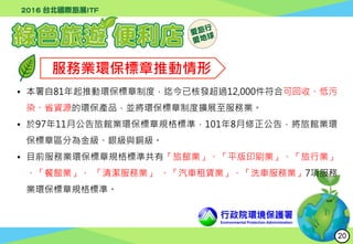行政院環境保護署
Environmental Protection Administration
服務業環保標章推動情形
• 本署自81年起推動環保標章制度，迄今已核發超過12,000件符合可回收、低污
染、省資源的環保產品，並將環保標章制度擴展至服務業。
• 於97年11月公告旅館業環保標章規格標準，101年8月修正公告，將旅館業環
保標章區分為金級、銀級與銅級。
• 目前服務業環保標章規格標準共有「旅館業」、「平版印刷業」、「旅行業」
、「餐館業」、 「清潔服務業」 、「汽車租賃業」、「洗車服務業」7項服務
業環保標章規格標準。
20
 