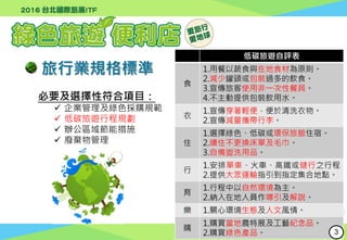 行政院環境保護署
Environmental Protection Administration
旅行業規格標準
必要及選擇性符合項目：
 企業管理及綠色採購規範
 低碳旅遊行程規劃
 辦公區域節能措施
 廢棄物管理
低碳旅遊自評表
食
1.用餐以蔬食與在地食材為原則。
2.減少罐頭或包裝過多的飲食。
3.宣傳旅客使用非一次性餐具。
4.不主動提供包裝飲用水。
衣
1.宣傳穿著輕便，便於清洗衣物。
2.宣傳減量攜帶行李。
住
1.選擇綠色、低碳或環保旅館住宿。
2.續住不更換床單及毛巾。
3.自備盥洗用品。
行
1.安排單車、火車、高鐵或健行之行程。
2.提供大眾運輸指引到指定集合地點。
育
1.行程中以自然環境為主。
2.納入在地人員作導引及解說。
樂 1.關心環境生態及人文風情。
購
1.購買當地農特展及工藝紀念品。
2.購買綠色產品。 3
 