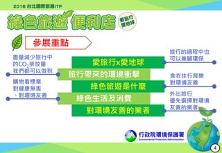 行政院環境保護署
Environmental Protection Administration
參展重點
愛旅行x愛地球
旅行帶來的環境衝擊
綠色旅遊是什麼
綠色生活及消費
對環境友善的業者
旅行的過程中也
可以兼顧環保盡量減少旅行中
的CO2排放量
我們都可以做到
食衣住行育樂
對環境友善購物看標章
對健康無害
、對環境友善 外出旅行
優先選擇對環境
友善的業者
4
 