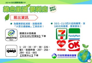 展出資訊
行政院環境保護署
Environmental Protection Administration
為響應節能減碳，鼓勵搭乘
『大眾交通運輸』工具前來！
捷運淡水信義線
【台北101/世貿站】下車
1、22、33、37、38、226、
藍5、信義幹線、207、266、
284、611、665
【世貿中心】下車
10/1~11/3四大超商購票，享
180元特惠價，要買要快！
7
 