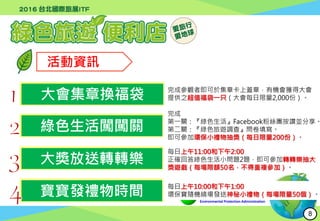 行政院環境保護署
Environmental Protection Administration
活動資訊
大會集章換福袋
綠色生活闖闖關
大獎放送轉轉樂
寶寶發禮物時間
完成參觀者即可於集章卡上蓋章，有機會獲得大會
提供之超值福袋一只（大會每日限量2,000份）。
完成
第一關：『綠色生活』Facebook粉絲團按讚並分享。
第二關：『綠色旅遊調查』問卷填寫。
即可參加環保小禮物抽獎（每日限量200份）。
每日上午11:00和下午2:00
正確回答綠色生活小問題2題，即可參加轉轉樂抽大
獎遊戲（每場限額50名，不得重複參加）。
每日上午10:00和下午1:00
環保寶隨機繞場發送神秘小禮物（每場限量50個）。
8
 