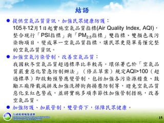 結語
 提供空氣品質資訊，加強民眾健康防護：
105年12月1日起實施空氣品質指標(Air Quality Index, AQI)，
整合現行「PSI指標」與「PM2.5指標」雙指標、雙顏色及污
染物項目，變成單一空氣品質指標，讓民眾更簡單易懂完整
的空氣品質資訊。
 加強空氣污染管制，改善空氣品質：
我國秋冬空氣品質超過標準比率較高。環保署已於「空氣品
質嚴重惡化緊急防制辦法」（修正草案）規定AQI>100（超
過標準）即啟動預警應變管制，包括加強各污染源稽查、鼓
勵工廠降載減排及加強洗掃街與揚塵防制等，避免空氣品質
惡化至紅色警戒，並將實施多項季節性加強管制措施，改善
空氣品質。
 加強防護、加嚴管制，雙管齊下，保障民眾健康。
15
 
