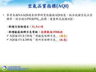 空氣品質指標(AQI)
• 參考美國NAAQS現有科學研究依據與AQI制度，配合我國空氣品質
標準，結合現行PSI與PM2.5指標，建置新式我國AQI。
‐ 新增污染物項目：O3 8小時
‐ 新增敏感族群不良等級：指標數值150級距
 AQI值101至150為「對敏感族群不良」 (橘色)
 AQI值151至200為「對所有族群不良」 (紅色)
3
 