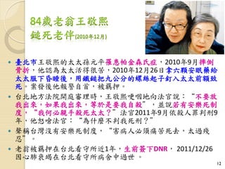  臺北市王敬熙的太太孫元平罹患帕金森氏症，2010年9月摔倒
骨折，他認為太太活得很苦，2010年12月26日拿六顆安眠藥給
太太服下昏睡後，用鐵鎚把九公分的螺絲起子釘入太太前額致
死。案發後他報警自首，被羈押。
 台北地方法院開庭審理時，王敬熙哽咽地向法官說：“不要放
我出來，如果我出來，等於是要我自殺”，並說若有安樂死制
度，“我何必親手殺死太太？”法官2011年9月依殺人罪判刑9
年，他怒嗆法官：“為什麼不判我死刑？”
 聲稱台灣沒有安樂死制度，“害病人必須痛苦死去，太過殘
忍”。
 老翁被羈押在台北看守所近1年，生前簽下DNR， 2011/12/26
因心肺衰竭在台北看守所病舍中過世 。
12
 