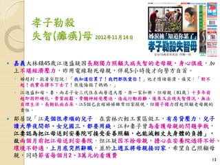  嘉義大林鎮45歲江進盛疑因長期獨力照顧久病失智的老母親，身心俱疲，加
上不堪經濟壓力，昨用電線勒死母親，伴屍5小時後才向警方自首。
◦ 姊趕到，抱著安慰說：「我知道你累了！我們都很愛你！」他才情緒崩潰、痛哭：「對不
起！我實在撐不下去了！很後悔殺了媽媽。」
◦ 江進盛和母、妻、兩名子女三代住在兩層透天厝，原一家和樂，但母親（81歲）十多年前
起即因肝硬化、骨質疏鬆、骨髓神經受壓迫，造成行動困難，後來又出現失智情況，無法
自理生活，長期臥病在床，江5個已出嫁姊姊雖常回家探視，但獨子獨力撐起照顧老母親的
責任。
 鄰居說「江是個很孝順的兒子，在雲林六輕工業區做工，有房貸壓力，兒子
讀大學夜間部、女兒國三，都要用錢。江和妻子曾為看護母親的問題爭執，
江妻認為把江母送到安養院可接受妥善照顧，也能減輕丈夫身體的負擔」，
故兩個月前把江母送到安養院，但江疑因不捨母親，擔心在安養院過得不好、
環境不舒適，上月底突然辭職，並於上週五將母親接回家，希望自己照顧母
親，同時節省每個月2、3萬元的看護費
13
 