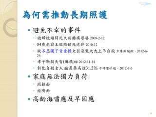 14
 避免不幸的事件
◦ 媳婦枕頭悶死久病癱瘓婆婆 2009-2-12
◦ 84歲老翁王敬熙鎚死老伴 2010-12
◦ 疑不忍獨子背重擔老翁溺斃太太上吊自殺 中廣新聞網，2012-6-
26
◦ 孝子勒殺失智(癱瘓)母 2012-11-14
◦ 彰化自殺老人 服農藥高達31.2％ 中時電子報，2012-7-6
 家庭無法獨力負荷
◦ 照顧面
◦ 經濟面
 高齡海嘯應及早因應
 
