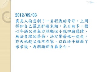 2012/09/03
真是人倫悲劇！一名45歲的哥哥，上周
得知自己罹患肝癌末期，來日無多，擔
心年邁父母無力照顧從小就四肢殘障、
無法自理的弟弟，決定帶著他一起走。
昨天他趁父母不在家，以改造手槍殺了
弟弟後，再朝頭部自轟身亡。
 