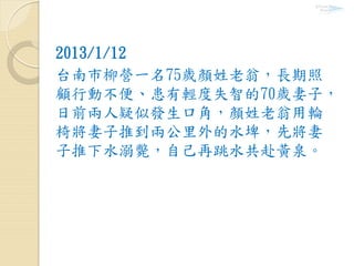2013/1/12
台南市柳營一名75歲顏姓老翁，長期照
顧行動不便、患有輕度失智的70歲妻子，
日前兩人疑似發生口角，顏姓老翁用輪
椅將妻子推到兩公里外的水埤，先將妻
子推下水溺斃，自己再跳水共赴黃泉。
 