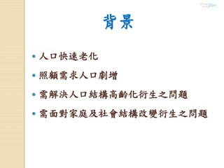 背景
 人口快速老化
 照顧需求人口劇增
 需解決人口結構高齡化衍生之問題
 需面對家庭及社會結構改變衍生之問題
 