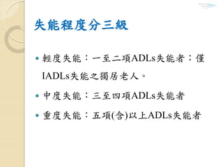 失能程度分三級
 輕度失能：一至二項ADLs失能者；僅
IADLs失能之獨居老人。
 中度失能：三至四項ADLs失能者
 重度失能：五項(含)以上ADLs失能者
 