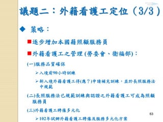 6363
議題二：外籍看護工定位（3/3）
 策略：
逐步增加本國籍照顧服務員
外籍看護工之管理 (勞委會、衛福部)：
(一)服務品質確保
入境前90小時訓練
新入境外籍看護工得(應？)申請補充訓練，並於長照服務法
中規範
(二)長照服務法已規範訓練與認證之外籍看護工可成為照顧
服務員
(三)外籍看護工聘僱多元化
102年試辦外籍看護工聘僱及服務多元化方案
 
