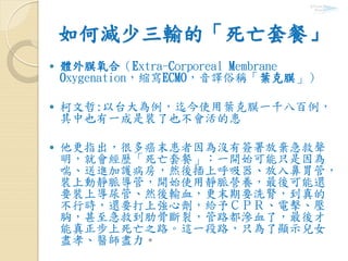 如何減少三輸的「死亡套餐」
 體外膜氧合（Extra-Corporeal Membrane
Oxygenation，縮寫ECMO，音譯俗稱「葉克膜」）
 柯文哲:以台大為例，迄今使用葉克膜一千八百例，
其中也有一成是裝了也不會活的患
 他更指出，很多癌末患者因為沒有簽署放棄急救聲
明，就會經歷「死亡套餐」：一開始可能只是因為
喘、送進加護病房，然後插上呼吸器、放入鼻胃管，
裝上動靜脈導管，開始使用靜脈營養，最後可能還
要裝上導尿管、然後輸血，更末期要洗腎，到真的
不行時，還要打上強心劑，給予ＣＰＲ、電擊、壓
胸，甚至急救到肋骨斷裂，管路都滲血了，最後才
能真正步上死亡之路。這一段路，只為了顯示兒女
盡孝、醫師盡力。
 