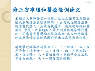 修正安寧緩和醫療條例條文
末期病人無簽署第一項第二款之意願書且意識昏
迷或無法清楚表達意願時 ，由其最近親屬出具
同意書代替之。無最近親屬者，應經安寧緩和醫
療照 會後，依末期病人最大利益出具醫囑代替
之。同意書或醫囑均不得與末期 病人於意識昏
迷或無法清楚表達意願前明示之意思表示相反。
前項最近親屬之範圍如下： 一、配偶。 二、成
年子女、孫子女。 三、父母。 四、兄弟姐妹。
五、祖父母。 六、曾祖父母、曾孫子女或三親
等旁系血親。 七、一親等直系姻親。
 