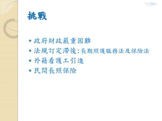 挑戰
 政府財政嚴重困難
 法規訂定滯後:長期照護服務法及保險法
 外籍看護工引進
 民間長照保險
 