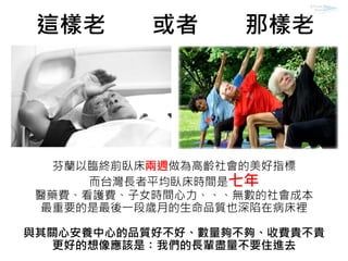 芬蘭以臨終前臥床兩週做為高齡社會的美好指標
而台灣長者平均臥床時間是七年
醫藥費、看護費、子女時間心力、、、無數的社會成本
最重要的是最後一段歲月的生命品質也深陷在病床裡
與其關心安養中心的品質好不好、數量夠不夠、收費貴不貴
更好的想像應該是：我們的長輩盡量不要住進去
這樣老 或者 那樣老
 
