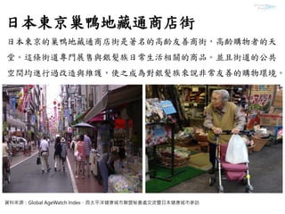 日本東京巢鴨地藏通商店街
日本東京的巢鴨地藏通商店街是著名的高齡友善商街，高齡購物者的天
堂。這條街道專門展售與銀髮族日常生活相關的商品。並且街道的公共
空間均進行過改造與維護，使之成為對銀髮族來說非常友善的購物環境。
資料來源：Global AgeWatch Index、西太平洋健康城市聯盟秘書處交流暨日本健康城市參訪
 