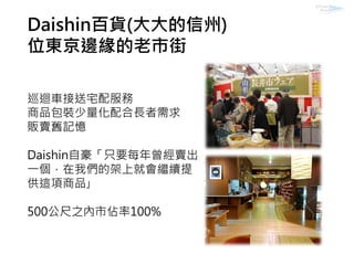 Daishin百貨(大大的信州)
位東京邊緣的老市街
巡迴車接送宅配服務
商品包裝少量化配合長者需求
販賣舊記憶
Daishin自豪「只要每年曾經賣出
一個，在我們的架上就會繼續提
供這項商品｣
500公尺之內市佔率100%
 