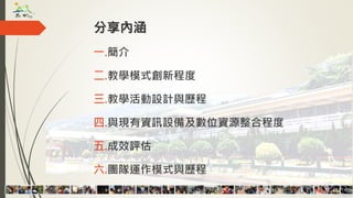 分享內涵
一.簡介
二.教學模式創新程度
三.教學活動設計與歷程
四.與現有資訊設備及數位資源整合程度
五.成效評估
六.團隊運作模式與歷程
 