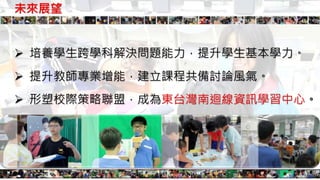 未來展望
 培養學生跨學科解決問題能力，提升學生基本學力。
 提升教師專業增能，建立課程共備討論風氣。
 形塑校際策略聯盟，成為東台灣南迴線資訊學習中心。
 