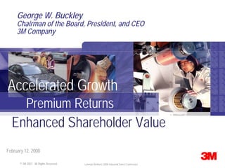 George W. Buckley
     Chairman of the Board, President, and CEO
     3M Company




Accelerated Growth
    Premium Returns
  Enhanced Shareholder Value
February 12, 2008

    © 3M 3M 2007. Rights Reserved.
       © 2007. All All Rights Reserved.   Lehman Brothers 2008 Industrial Select Conference
 