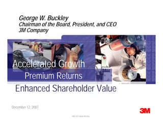 George W. Buckley
    Chairman of the Board, President, and CEO
    3M Company




Accelerated Growth
    Premium Returns
  Enhanced Shareholder Value
December 12, 2007

    © 3M 2007. All Rights Reserved.   2008 3M Outlook Meeting
 