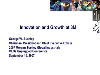 Innovation and Growth at 3M

George W. Buckley
Chairman, President and Chief Executive Officer
2007 Morgan Stanley Global Industrials
CEOs Unplugged Conference
September 10, 2007
 