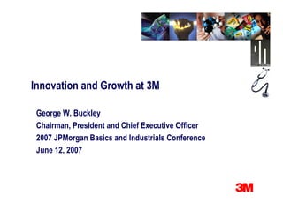 Innovation and Growth at 3M

 George W. Buckley
 Chairman, President and Chief Executive Officer
 2007 JPMorgan Basics and Industrials Conference
 June 12, 2007
 