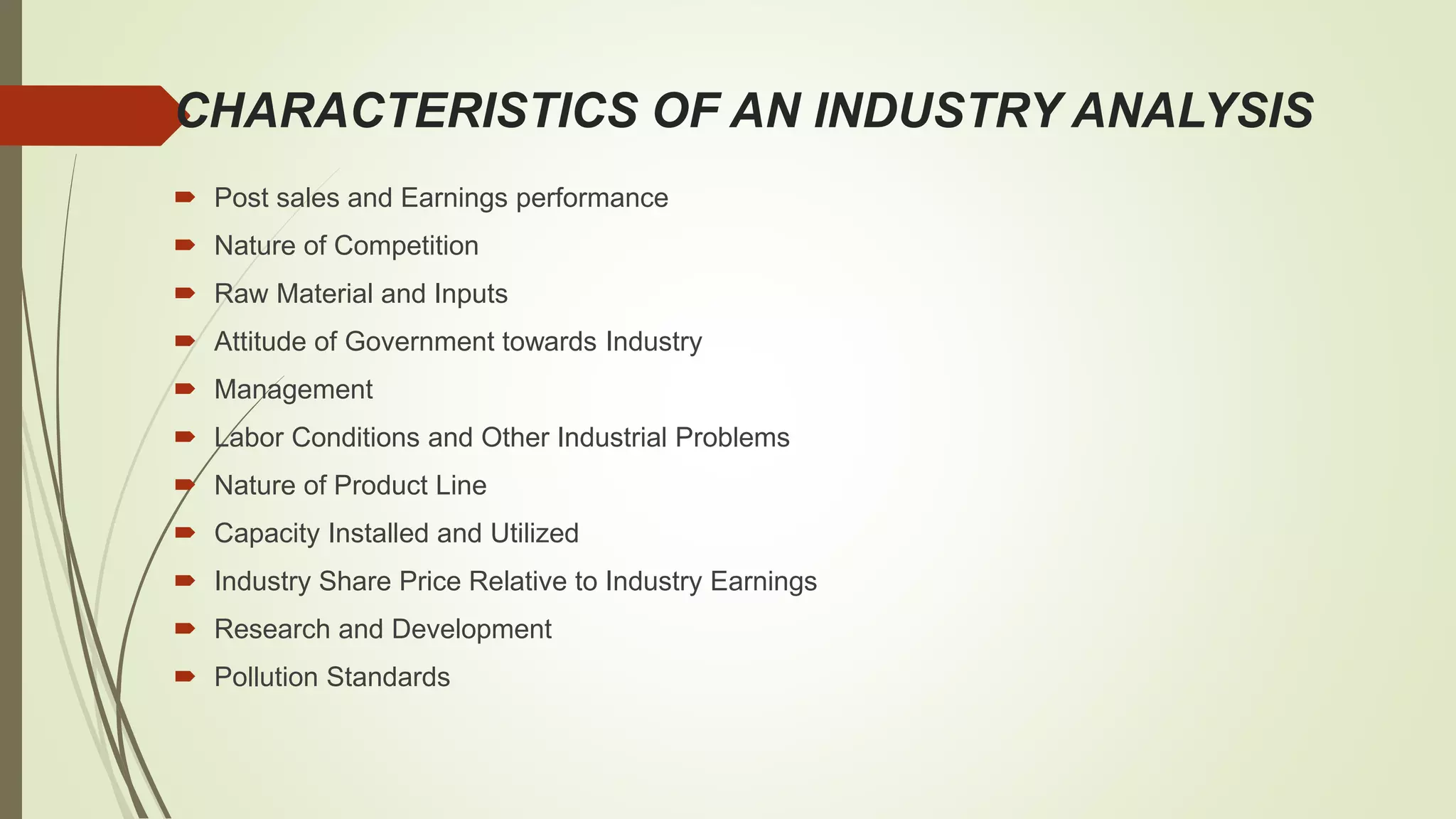 CHARACTERISTICS OF AN INDUSTRY ANALYSIS
 Post sales and Earnings performance
 Nature of Competition
 Raw Material and Inputs
 Attitude of Government towards Industry
 Management
 Labor Conditions and Other Industrial Problems
 Nature of Product Line
 Capacity Installed and Utilized
 Industry Share Price Relative to Industry Earnings
 Research and Development
 Pollution Standards
 