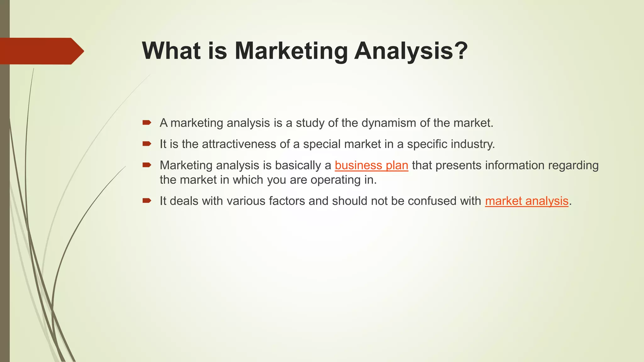 What is Marketing Analysis?
 A marketing analysis is a study of the dynamism of the market.
 It is the attractiveness of a special market in a specific industry.
 Marketing analysis is basically a business plan that presents information regarding
the market in which you are operating in.
 It deals with various factors and should not be confused with market analysis.
 