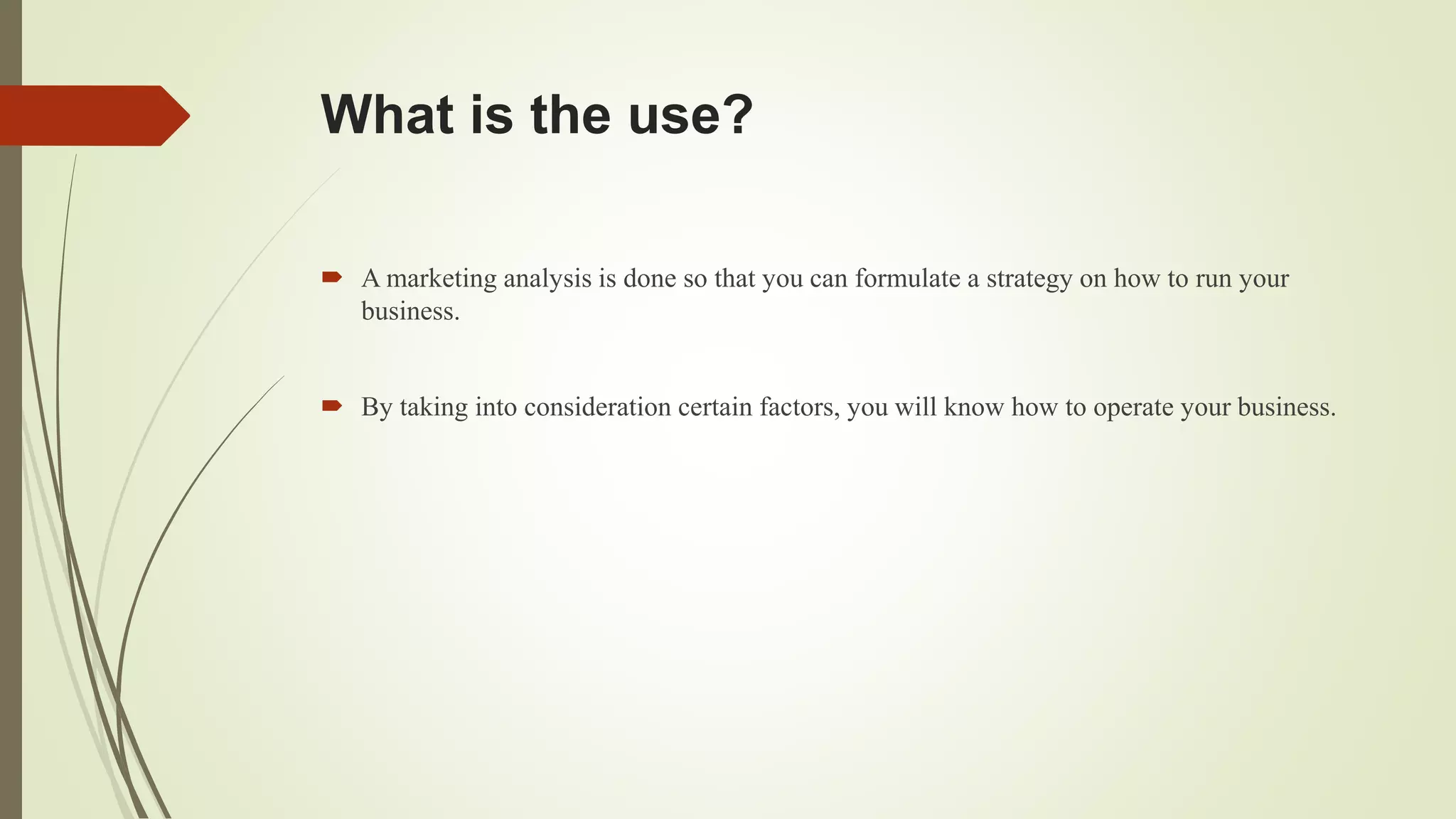 What is the use?
 A marketing analysis is done so that you can formulate a strategy on how to run your
business.
 By taking into consideration certain factors, you will know how to operate your business.
 