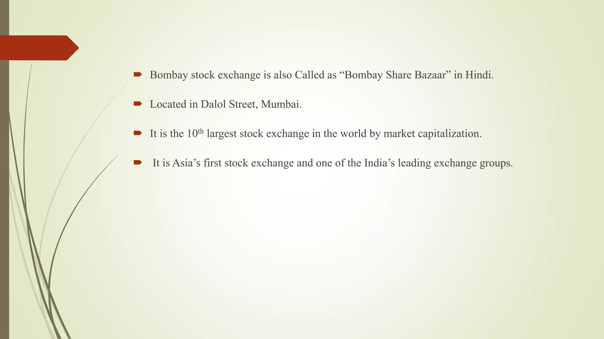  Bombay stock exchange is also Called as “Bombay Share Bazaar” in Hindi.
 Located in Dalol Street, Mumbai.
 It is the 10th largest stock exchange in the world by market capitalization.
 It is Asia’s first stock exchange and one of the India’s leading exchange groups.
 
