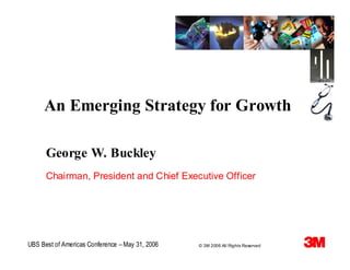 An Emerging Strategy for Growth

      George W. Buckley
      Chairman, President and Chief Executive Officer




UBS Best of Americas Conference – May 31, 2006   © 3M 2006 All Rights Reserved
 