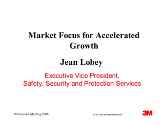 Market Focus for Accelerated
                   Growth
                           Jean Lobey
             Executive Vice President,
      Safety, Security and Protection Services



3M Investor Meeting 2006          © 3M 2006 All Rights Reserved
 