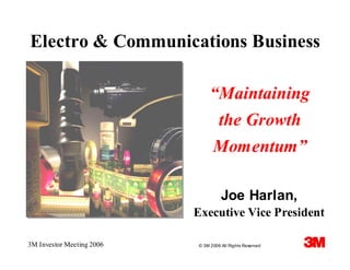Electro & Communications Business

                                “Maintaining
                                 the Growth
                                Momentum”

                                     Joe Harlan,
                           Executive Vice President

3M Investor Meeting 2006   © 3M 2006 All Rights Reserved
 