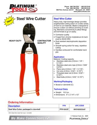 New! Steel Wire Cutter Steel Wire Cutter
Heavy duty, high leverage design provides
singlehanded cutting action on a wide variety
of hard to cut materials. Blade is designed to
ensure a clean cut without pinching or crush-
ing. Maintains concentricity to allow fittings
and terminals to go on easily.
• Contractor quality
• Forged from chrome molybdenum & hard-
ened to 58-60 HRC
• Rust resistant electrophoretic deposition
finish
• Smooth spring action for easy, repetitive
cutting
• Handles contoured for comfortable hand
grip
Marking/Packaging
• Boxed or clamshell (C)
Application
Material / Cutting capacity
• Stainless steel wire (3.0mm / 1/8” /
0.118”)
• Stainless steel wire rope (2.0mm / 5/64”
0.079”)
• Piano wire (3.0mm / 1/8” / 0.118”)
• Iron wire (4.0mm / 5/32” / 0.157”)
• Threaded steel rod (4.0mm / 5/32” /
0.157”)
• Steel bolts (4.0mm / 5/32” / 0.157”)
Technical Data
• Weight: 10.5 oz.
• Dimensions: 8” x 2 1/4” x 1/2”
Ordering Information
Description P/N UPC CODE
Steel Wire Cutter, packaged in clamshell P/N 10512C 899740002647
Phone: 800.749.5783 ○ 805.532.0145
Fax: 800.749.5784 ○ 805.532.0125
668 Flinn Avenue, Unit 21 Moorpark, CA 93021
www.platinumtools.com
© Platinum Tools, Inc. 2009
CONTRACTOR
QUALITY
HEAVY DUTY
10512 Steel Wire Cutter Rev A.pub 6.23.2009
 