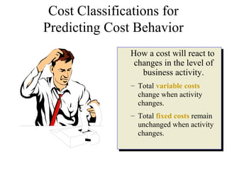 Cost Classifications for
Predicting Cost Behavior
How a cost will react to
changes in the level of
business activity.
– Total variable costs
change when activity
changes.
– Total fixed costs remain
unchanged when activity
changes.
How a cost will react to
changes in the level of
business activity.
– Total variable costs
change when activity
changes.
– Total fixed costs remain
unchanged when activity
changes.
 