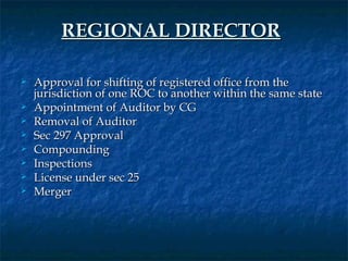 REGIONAL DIRECTOR

   Approval for shifting of registered office from the
    jurisdiction of one ROC to another within the same state
   Appointment of Auditor by CG
   Removal of Auditor
   Sec 297 Approval
   Compounding
   Inspections
   License under sec 25
   Merger
 