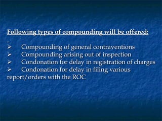 Following types of compounding will be offered:
 
      Compounding of general contraventions
      Compounding arising out of inspection
      Condonation for delay in registration of charges
      Condonation for delay in filing various
report/orders with the ROC
 
 