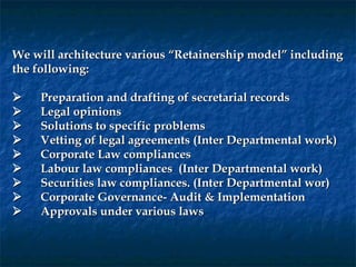 We will architecture various “Retainership model” including
the following:
 
       Preparation and drafting of secretarial records
       Legal opinions
       Solutions to specific problems
       Vetting of legal agreements (Inter Departmental work)
       Corporate Law compliances
       Labour law compliances (Inter Departmental work)
       Securities law compliances. (Inter Departmental wor)
       Corporate Governance- Audit & Implementation
       Approvals under various laws
 
