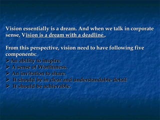 Vision essentially is a dream. And when we talk in corporate
sense, Vision is a dream with a deadline..

From this perspective, vision need to have following five
components:
 An ability to inspire.
  A sense of Worthiness.
  An invitation to share.
   It should be in clear and understandable detail
   It should be achievable.
 
 
